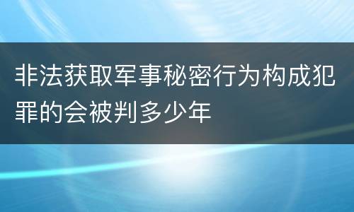 非法获取军事秘密行为构成犯罪的会被判多少年