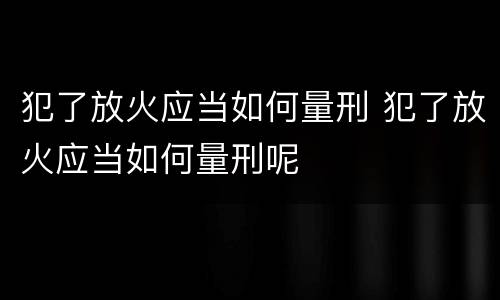 犯了放火应当如何量刑 犯了放火应当如何量刑呢