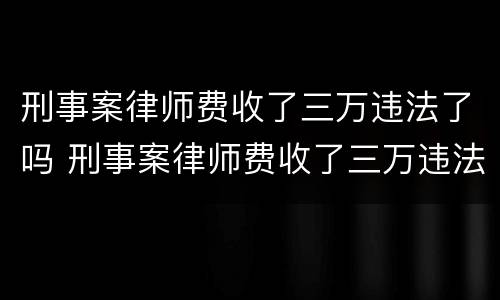 刑事案律师费收了三万违法了吗 刑事案律师费收了三万违法了吗