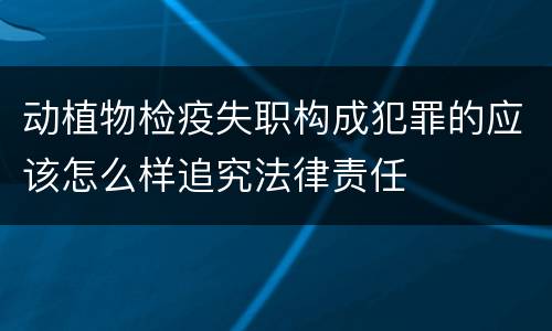 动植物检疫失职构成犯罪的应该怎么样追究法律责任