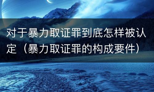 对于暴力取证罪到底怎样被认定（暴力取证罪的构成要件）