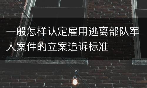 一般怎样认定雇用逃离部队军人案件的立案追诉标准