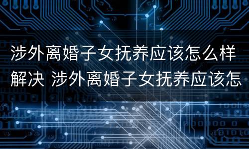 涉外离婚子女抚养应该怎么样解决 涉外离婚子女抚养应该怎么样解决问题