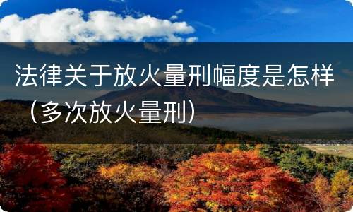 法律关于放火量刑幅度是怎样（多次放火量刑）