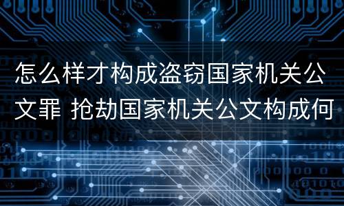 怎么样才构成盗窃国家机关公文罪 抢劫国家机关公文构成何罪
