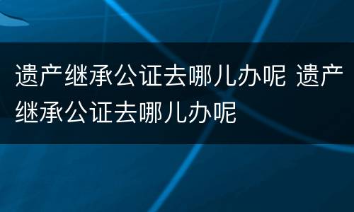 遗产继承公证去哪儿办呢 遗产继承公证去哪儿办呢
