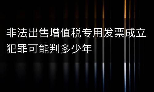 非法出售增值税专用发票成立犯罪可能判多少年