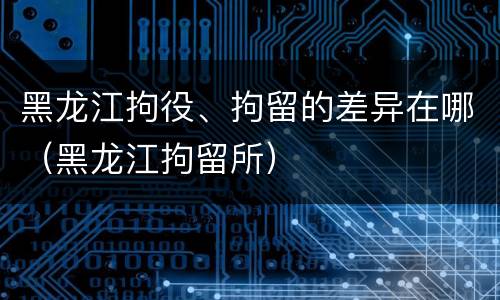 黑龙江拘役、拘留的差异在哪（黑龙江拘留所）