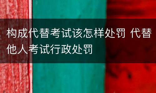 构成代替考试该怎样处罚 代替他人考试行政处罚