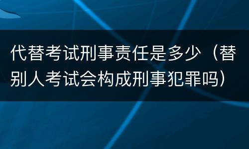 代替考试刑事责任是多少（替别人考试会构成刑事犯罪吗）