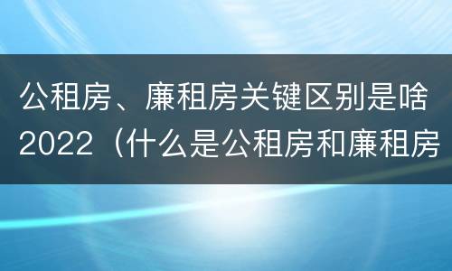 公租房、廉租房关键区别是啥2022（什么是公租房和廉租房）