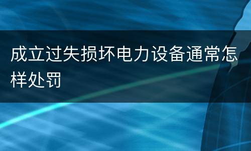 成立过失损坏电力设备通常怎样处罚