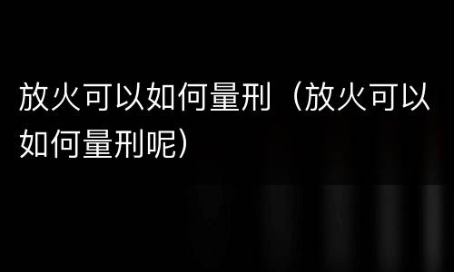 放火可以如何量刑（放火可以如何量刑呢）