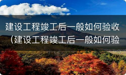 建设工程竣工后一般如何验收（建设工程竣工后一般如何验收的）