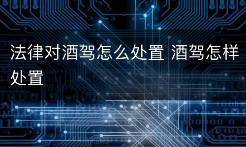 法律对酒驾怎么处置 酒驾怎样处置