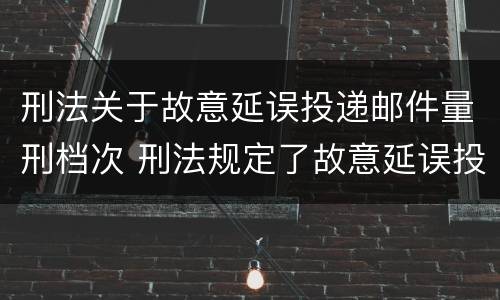 刑法关于故意延误投递邮件量刑档次 刑法规定了故意延误投递邮件罪