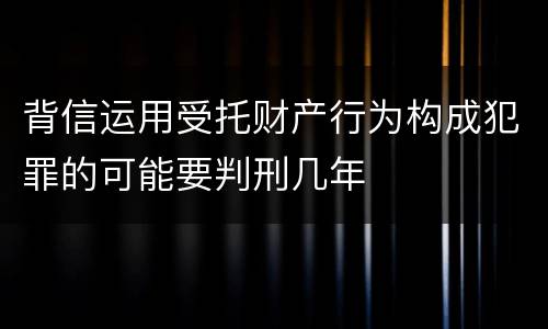 背信运用受托财产行为构成犯罪的可能要判刑几年