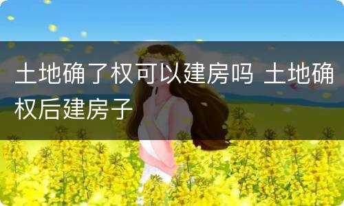 土地确了权可以建房吗 土地确权后建房子
