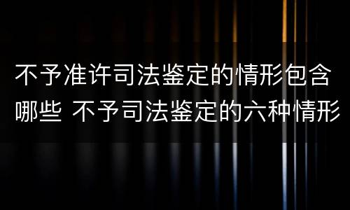 不予准许司法鉴定的情形包含哪些 不予司法鉴定的六种情形