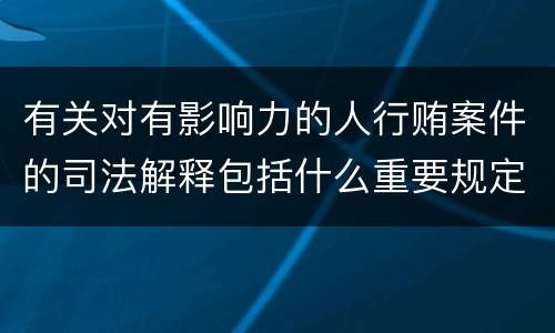 有关对有影响力的人行贿案件的司法解释包括什么重要规定
