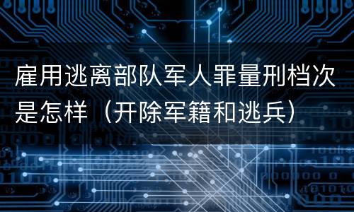 雇用逃离部队军人罪量刑档次是怎样（开除军籍和逃兵）