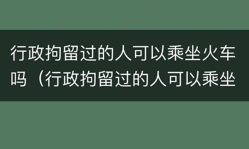 行政拘留过的人可以乘坐火车吗（行政拘留过的人可以乘坐火车吗）