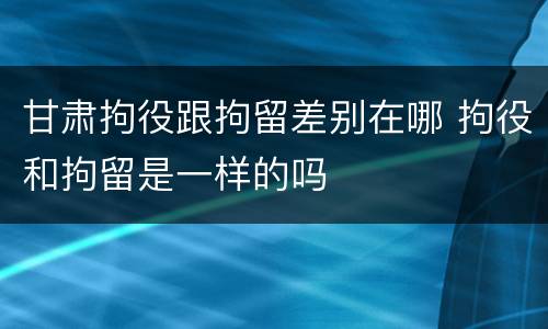 甘肃拘役跟拘留差别在哪 拘役和拘留是一样的吗