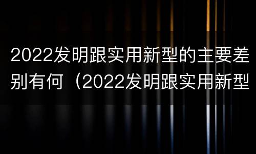 2022发明跟实用新型的主要差别有何（2022发明跟实用新型的主要差别有何关系）