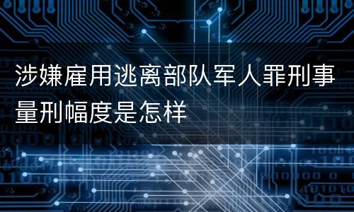 涉嫌雇用逃离部队军人罪刑事量刑幅度是怎样