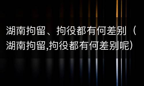 湖南拘留、拘役都有何差别（湖南拘留,拘役都有何差别呢）