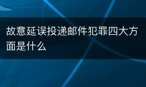 故意延误投递邮件犯罪四大方面是什么