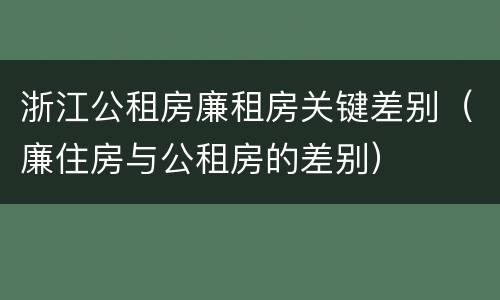浙江公租房廉租房关键差别（廉住房与公租房的差别）