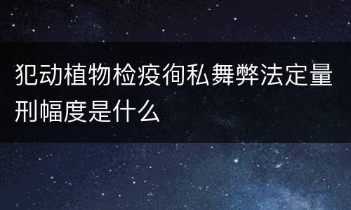 犯动植物检疫徇私舞弊法定量刑幅度是什么