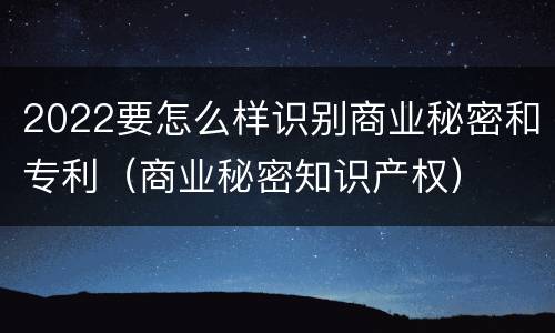 2022要怎么样识别商业秘密和专利（商业秘密知识产权）