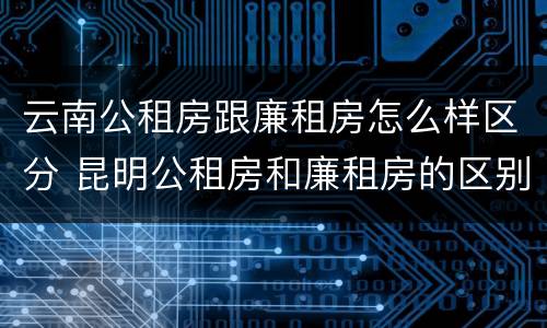 云南公租房跟廉租房怎么样区分 昆明公租房和廉租房的区别