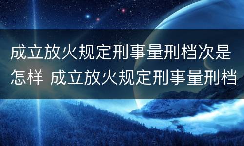 成立放火规定刑事量刑档次是怎样 成立放火规定刑事量刑档次是怎样的