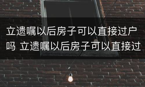 立遗嘱以后房子可以直接过户吗 立遗嘱以后房子可以直接过户吗