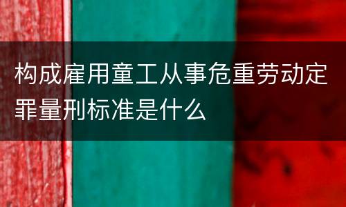 构成雇用童工从事危重劳动定罪量刑标准是什么