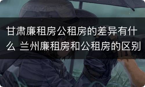 甘肃廉租房公租房的差异有什么 兰州廉租房和公租房的区别