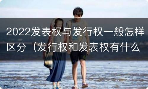 2022发表权与发行权一般怎样区分（发行权和发表权有什么区别）