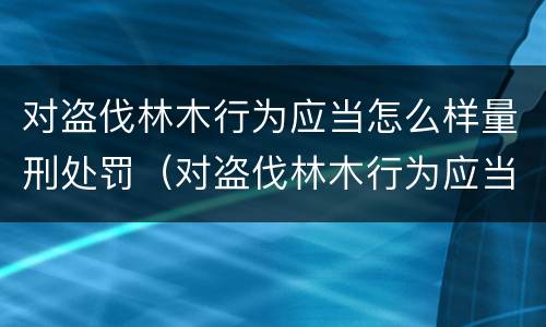 对盗伐林木行为应当怎么样量刑处罚（对盗伐林木行为应当怎么样量刑处罚决定）