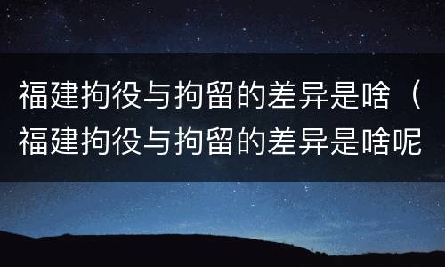 福建拘役与拘留的差异是啥（福建拘役与拘留的差异是啥呢）