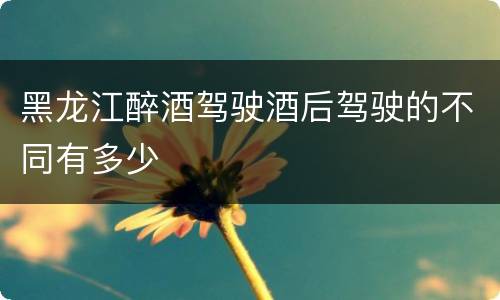 黑龙江醉酒驾驶酒后驾驶的不同有多少