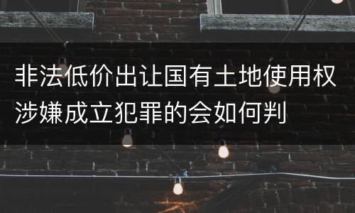 非法低价出让国有土地使用权涉嫌成立犯罪的会如何判