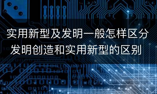实用新型及发明一般怎样区分 发明创造和实用新型的区别
