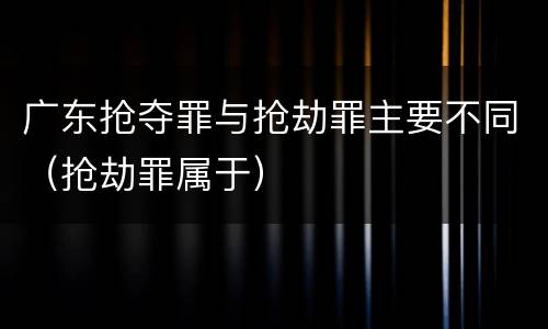 广东抢夺罪与抢劫罪主要不同（抢劫罪属于）
