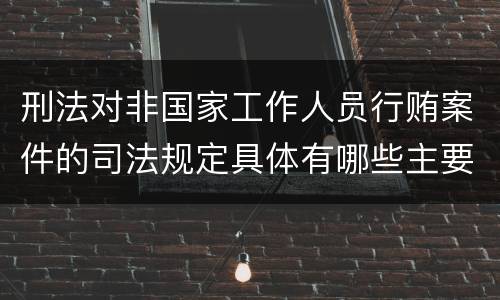 刑法对非国家工作人员行贿案件的司法规定具体有哪些主要内容