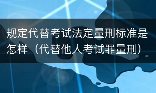 规定代替考试法定量刑标准是怎样（代替他人考试罪量刑）