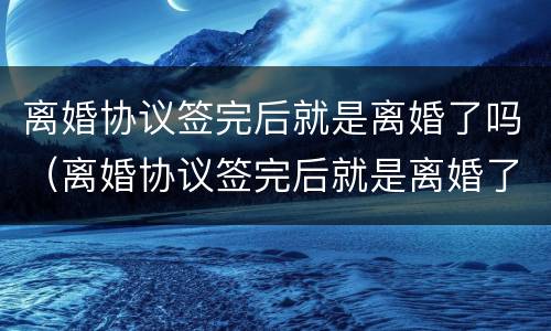 离婚协议签完后就是离婚了吗（离婚协议签完后就是离婚了吗）