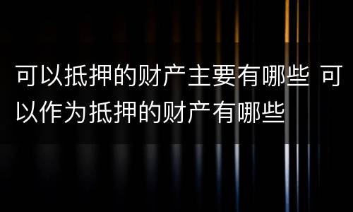 可以抵押的财产主要有哪些 可以作为抵押的财产有哪些